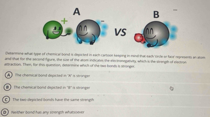 A
B
+
VS
Determine what type of chernical bond is depicted in each cartoon keeping in mind that each 'circle or face' represents an atom
and that for the second figuire, the size of the atom indicates the electronegativity, which is the strength of electron
attraction. Then, for this question, determine which of the two bonds is stronger.
A The chemical bond depicted in ''A'' is stronger
B The chemical bond depicted in 8° is stronger
C ) The two depicted bonds have the same strength
D Neither bond has any strength whatsoever