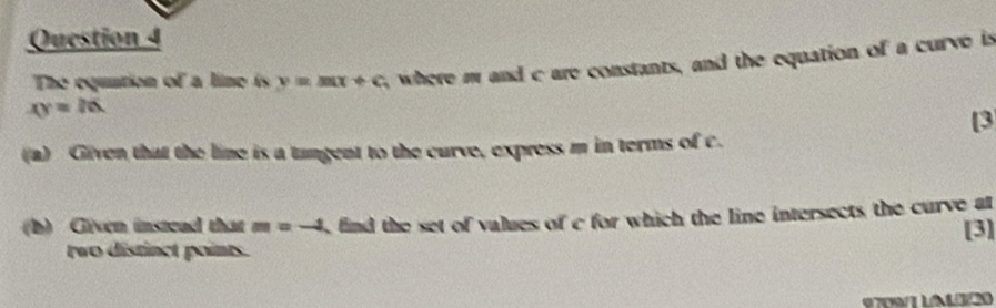 xy=26 , where m and c are constants, and the equation of a curve is 
The equntion of a line is y=mx+c
[3 
(a) Given that the line is a tangent to the curve, express m in terms of c. 
(b) Given instead that m=-4 find the set of values of c for which the line intersects the curve at [3] 
two distinct points. 
9709/1 LAL320