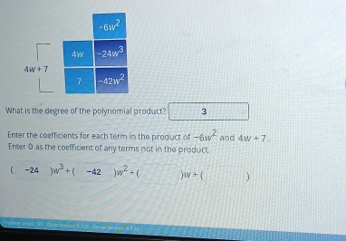 What is the degree of the polynomial product? 3
Enter the coefficients for each term in the product of -6w^2 and 4w+7.
Enter 0 as the coefficient of any terms not in the product.
(-24)w^3+(-42)w^2+(□ )w+(□ )