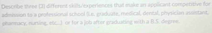 Describe three (3) different skills/experiences that make an applicant competitive for 
admission to a professional school (Le. graduate, medical, dental, physician assistant. 
pharmacy, nursing, etc...) or for a job after graduating with a B.S. degree.