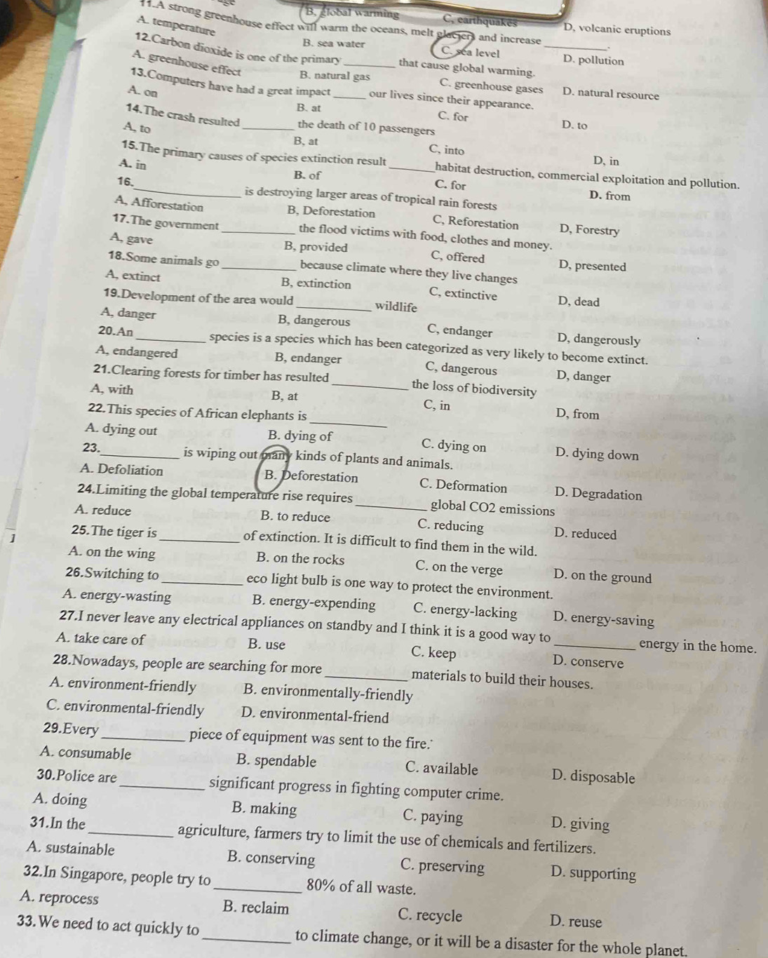 B. global warming C. earthquakēs D, volcanic eruptions
11.A strong greenhouse effect will warm the oceans, melt glaciers and increase
A. temperature
12.Carbon dioxide is one of the primary that cause global warming._
B. sea water C. sea level D. pollution
A. greenhouse effect B. natural gas C. greenhouse gases D. natural resource
13.Computers have had a great impact our lives since their appearance.
A. on _C. for
B. at D. to
14.The crash resulted _the death of 10 passengers
A, to
B, at C, into
D, in
15.The primary causes of species extinction result habitat destruction, commercial exploitation and pollution.
A. in B. of _C. for
16._ is destroying larger areas of tropical rain forests
D. from
A, Afforestation B, Deforestation C, Reforestation D, Forestry
17.The government_ the flood victims with food, clothes and money.
A, gave
B, provided C, offered D, presented
18.Some animals go _because climate where they live changes
A, extinct B, extinction C, extinctive D, dead
19.Development of the area would _wildlife
A, danger B, dangerous C, endanger D, dangerously
20.An_ species is a species which has been categorized as very likely to become extinct.
A, endangered B, endanger C, dangerous D, danger
21.Clearing forests for timber has resulted _the loss of biodiversity
A, with B, at C, in
_
22.This species of African elephants is D, from
A. dying out B. dying of D. dying down
C. dying on
23._ is wiping out many kinds of plants and animals.
A. Defoliation B. Deforestation C. Deformation D. Degradation
24.Limiting the global temperature rise requires _global CO2 emissions
A. reduce B. to reduce C. reducing
] 25.The tiger is _D. reduced
of extinction. It is difficult to find them in the wild.
A. on the wing B. on the rocks C. on the verge D. on the ground
26.Switching to _eco light bulb is one way to protect the environment.
A. energy-wasting B. energy-expending C. energy-lacking D. energy-saving
27.I never leave any electrical appliances on standby and I think it is a good way to energy in the home.
A. take care of B. use C. keep D. conserve
28.Nowadays, people are searching for more_ materials to build their houses.
A. environment-friendly B. environmentally-friendly
C. environmental-friendly D. environmental-friend
29.Every_ piece of equipment was sent to the fire.'
A. consumable B. spendable C. available D. disposable
30.Police are_ significant progress in fighting computer crime.
A. doing B. making C. paying D. giving
31.In the _agriculture, farmers try to limit the use of chemicals and fertilizers.
A. sustainable B. conserving C. preserving D. supporting
32.In Singapore, people try to _80% of all waste.
A. reprocess B. reclaim C. recycle D. reuse
33. We need to act quickly to_ to climate change, or it will be a disaster for the whole planet.