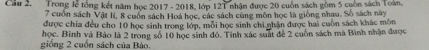 Trong lễ tổng kết năm học 2017 - 2018, lớp 12T nhận được 20 cuốn sách gồm 5 cuốn sách Toán,
7 cuốn sách Vật lí, 8 cuốn sách Hoá học, các sách cùng môn học là giống nhau. Số sách này 
được chia đều cho 10 học sinh trong lớp, mỗi học sinh chi nhận được hai cuốn sách khác môn 
học. Bình và Bảo là 2 trong số 10 học sinh đó. Tính xác suất để 2 cuốn sách mà Bình nhận được 
giống 2 cuốn sách của Bảo.