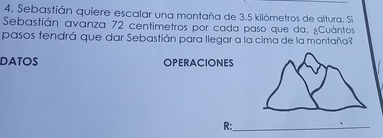 Sebastián quiere escalar una montaña de 3.5 kilómetros de altura. Si 
Sebastián avanza 72 centimetros por cada paso que da, ¿Cuántos 
pasos tendrá que dar Sebastián para llegar a la cima de la montaña? 
DATOS OPERACIONES 
R:_