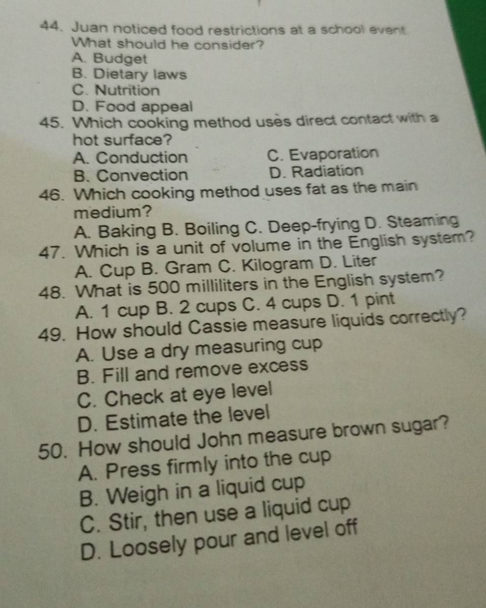 Juan noticed food restrictions at a school event
What should he consider?
A. Budget
B. Dietary laws
C. Nutrition
D. Food appeal
45. Which cooking method uses direct contact with a
hot surface?
A. Conduction C. Evaporation
B. Convection D. Radiation
46. Which cooking method uses fat as the main
medium?
A. Baking B. Boiling C. Deep-frying D. Steaming
47. Which is a unit of volume in the English system?
A. Cup B. Gram C. Kilogram D. Liter
48. What is 500 milliliters in the English system?
A. 1 cup B. 2 cups C. 4 cups D. 1 pint
49. How should Cassie measure liquids correctly?
A. Use a dry measuring cup
B. Fill and remove excess
C. Check at eye level
D. Estimate the level
50. How should John measure brown sugar?
A. Press firmly into the cup
B. Weigh in a liquid cup
C. Stir, then use a liquid cup
D. Loosely pour and level off