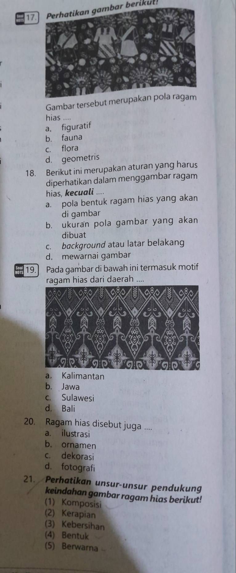 17Perhatikan gambar berikut!
Gambar tersebut merup
hias ....
a. figuratif
b. fauna
c. flora
d. geometris
18. Berikut ini merupakan aturan yang harus
diperhatikan dalam menggambar ragam
hias, kecuali ....
a. pola bentuk ragam hias yang akan
di gambar
b. ukuran pola gambar yang akan
dibuat
c. background atau latar belakang
d. mewarnai gambar
19. Pada gambar di bawah ini termasuk motif
ragam hias dari daerah ....
a Kalimantan
b. Jawa
c. Sulawesi
d. Bali
20. Ragam hias disebut juga ....
a. ilustrasi
b. ornamen
c. dekorasi
d. fotografi
21. Perhatikan unsur-unsur pendukung
keindahan gambar ragam hias berikut!
(1) Komposisi
(2) Kerapian
(3) Kebersihan
(4) Bentuk
(5) Berwarna