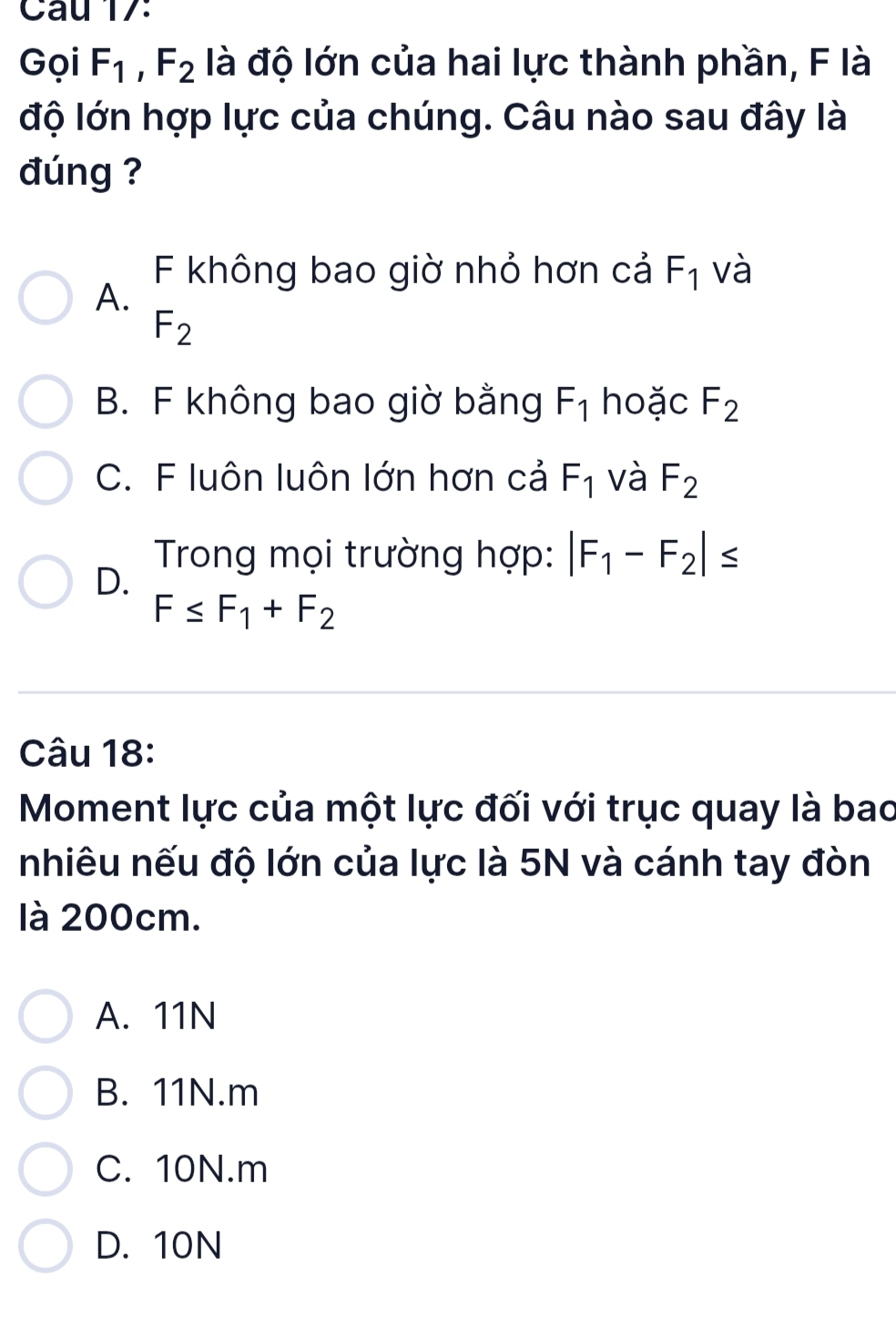 Cau 17:
Gọi F_1, F_2 là độ lớn của hai lực thành phần, F là
độ lớn hợp lực của chúng. Câu nào sau đây là
đúng ?
F không bao giờ nhỏ hơn cả F_1 và
A.
F_2
B. F không bao giờ bằng F_1 hoặc F_2
C. F luôn luôn lớn hơn cả F_1 và F_2
D.
Trong mọi trường hợp: |F_1-F_2|≤
F≤ F_1+F_2
Câu 18:
Moment lực của một lực đối với trục quay là bao
nhiêu nếu độ lớn của lực là 5N và cánh tay đòn
là 200cm.
A. 11N
B. 11N. m
C. 10N. m
D. 10N