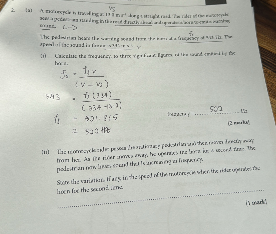 A motorcycle is travelling at 13.0ms^(-1) along a straight road. The rider of the motorcycle 
sees a pedestrian standing in the road directly ahead and operates a horn to emit a warning 
sound. 
The pedestrian hears the warning sound from the horn at a frequency of 543 Hz. The 
speed of the sound in the air is 334ms^(-1). 
(i) Calculate the frequency, to three significant figures, of the sound emitted by the 
horn. 
_ Hz 
frequency = 
[2 marks] 
(ii) The motorcycle rider passes the stationary pedestrian and then moves directly away 
from her. As the rider moves away, he operates the horn for a second time. The 
pedestrian now hears sound that is increasing in frequency. 
State the variation, if any, in the speed of the motorcycle when the rider operates the 
_horn for the second time. 
[1 mark]