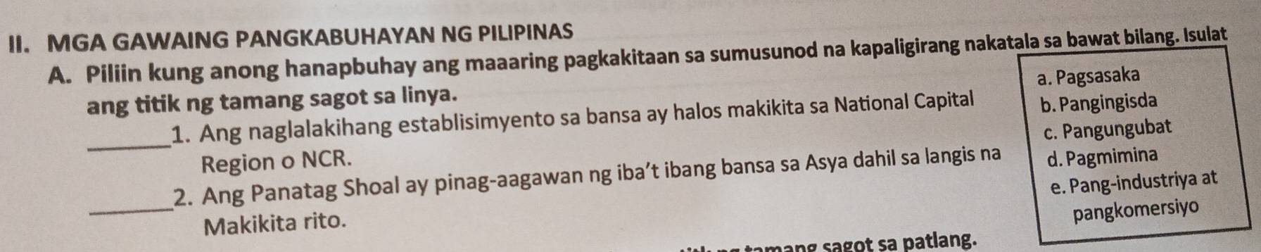 MGA GAWAING PANGKABUHAYAN NG PILIPINAS
A. Piliin kung anong hanapbuhay ang maaaring pagkakitaan sa sumusunod na kapaligirang nakatala sa bawat bilang. Isulat
a. Pagsasaka
ang titik ng tamang sagot sa linya.
_1. Ang naglalakihang establisimyento sa bansa ay halos makikita sa National Capital b. Pangingisda
c. Pangungubat
Region o NCR.
_
2. Ang Panatag Shoal ay pinag-aagawan ng iba’t ibang bansa sa Asya dahil sa langis na d. Pagmimina
e. Pang-industriya at
Makikita rito.
pangkomersiyo
hang sagot sa patlang.