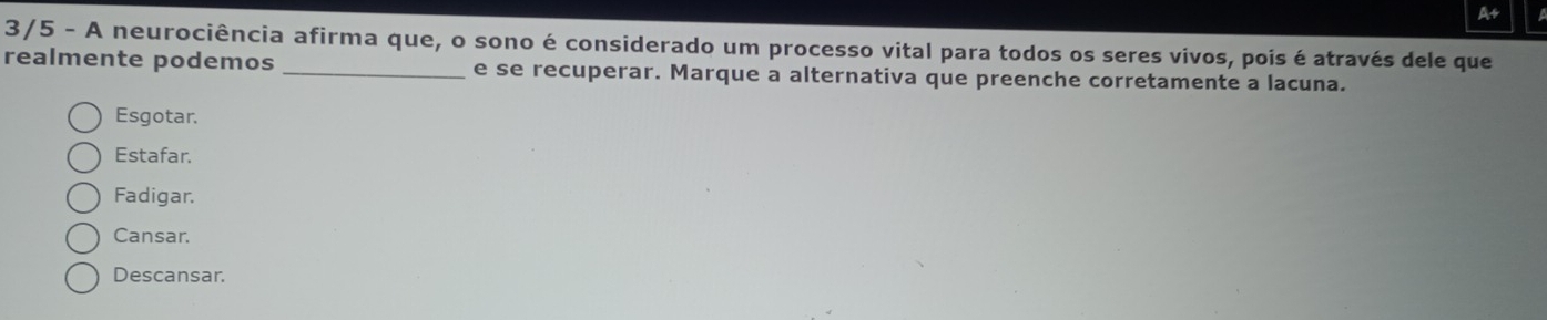 A+
3/5 - A neurociência afirma que, o sono é considerado um processo vital para todos os seres vivos, pois é através dele que
realmente podemos _e se recuperar. Marque a alternativa que preenche corretamente a lacuna.
Esgotar.
Estafar.
Fadigar.
Cansar.
Descansar.