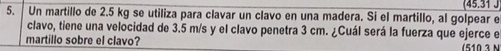 (45.31 J 
5. Un martillo de 2.5 kg se utiliza para clavar un clavo en una madera. Si el martillo, al golpear e 
clavo, tiene una velocidad de 3.5 m/s y el clavo penetra 3 cm. ¿Cuál será la fuerza que ejerce e 
martillo sobre el clavo?