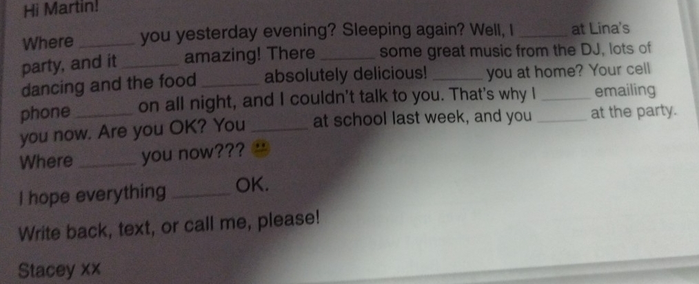 Hi Martin! 
Where _you yesterday evening? Sleeping again? Well, I _at Lina's 
party, and it_ amazing! There _some great music from the DJ, lots of 
dancing and the food _absolutely delicious! _you at home? Your cell 
phone on all night, and I couldn't talk to you. That's why I _emailing 
you now. Are you OK? You _at school last week, and you _at the party. 
Where _you now??? 
I hope everything _OK. 
Write back, text, or call me, please! 
Stacey xx