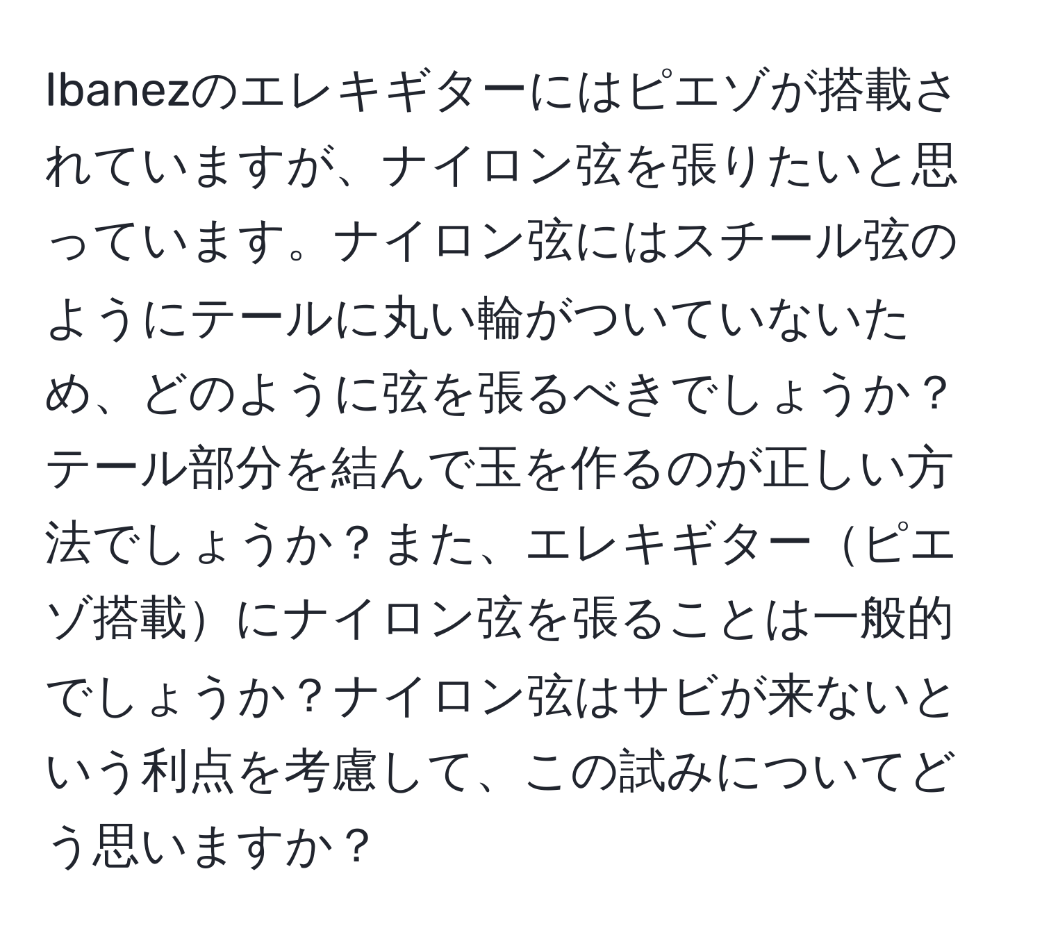 Ibanezのエレキギターにはピエゾが搭載されていますが、ナイロン弦を張りたいと思っています。ナイロン弦にはスチール弦のようにテールに丸い輪がついていないため、どのように弦を張るべきでしょうか？テール部分を結んで玉を作るのが正しい方法でしょうか？また、エレキギターピエゾ搭載にナイロン弦を張ることは一般的でしょうか？ナイロン弦はサビが来ないという利点を考慮して、この試みについてどう思いますか？