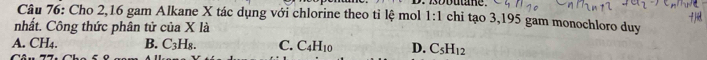 Cho 2, 16 gam Alkane X tác dụng với chlorine theo tỉ lệ mol 1:1 chi tạo 3, 195 gam monochloro duy
nhất. Công thức phân tử của X là
A. CH4. B. C_3H_8. C. C_4H_10 D. C_5H_12