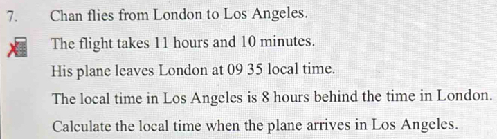 Chan flies from London to Los Angeles. 
The flight takes 11 hours and 10 minutes. 
His plane leaves London at 09 35 local time. 
The local time in Los Angeles is 8 hours behind the time in London. 
Calculate the local time when the plane arrives in Los Angeles.