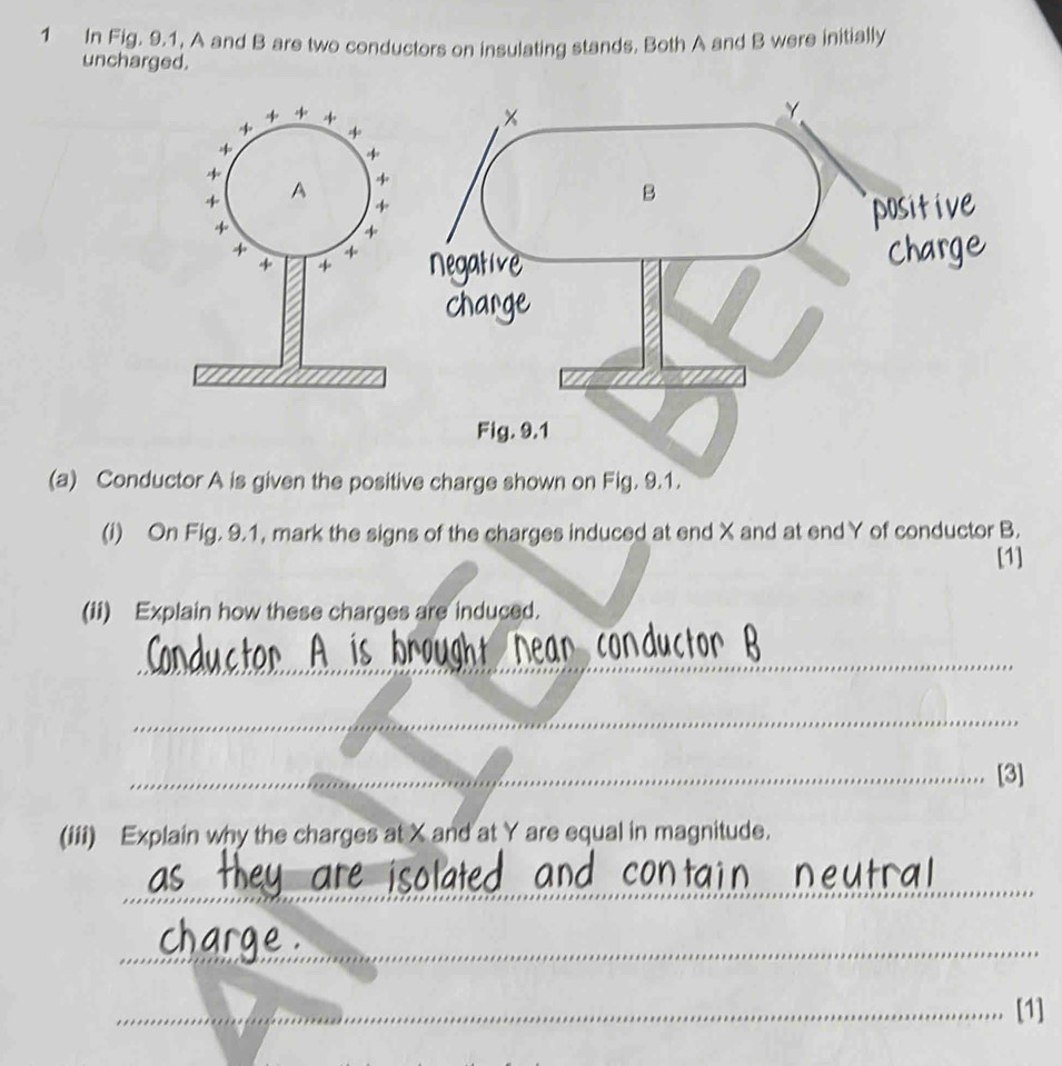 In Fig. 9.1, A and B are two conductors on insulating stands. Both A and B were initially 
uncharged. 
(a) Conductor A is given the posi 
(i) On Fig. 9.1, mark the signs of the charges induced at end X and at endY of conductor B. 
[1] 
(ii) Explain how these charges are induced. 
_ 
_ 
_ 
_ 
_[3] 
(iii) Explain why the charges at X and at Y are equal in magnitude. 
_ 
_ 
_[1]