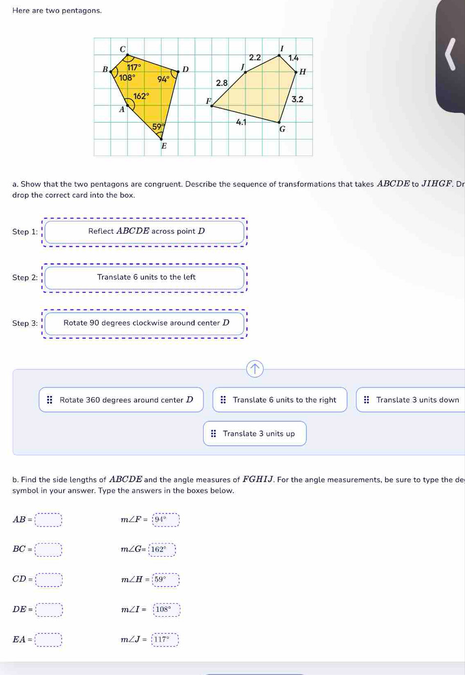 Here are two pentagons.
a. Show that the two pentagons are congruent. Describe the sequence of transformations that takes ABCDE to JIHGF. Dr
drop the correct card into the box.
Step 1: Reflect ABCDE across point D
Step 2: Translate 6 units to the left
Step 3: Rotate 90 degrees clockwise around center D
Rotate 360 degrees around center D :: Translate 6 units to the right Translate 3 units down
Translate 3 units up
b. Find the side lengths of ABCDE and the angle measures of FGHIJ. For the angle measurements, be sure to type the de
symbol in your answer. Type the answers in the boxes below.
AB=□
m∠ F=(94°)
BC=□
m∠ G=162°
CD=□
m∠ H=(59°)
DE=□
m∠ I= 108°
EA=□
m∠ J=117°