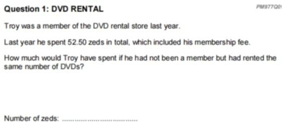 DVD RENTAL PM977Q0 
Troy was a member of the DVD rental store last year. 
Last year he spent 52.50 zeds in total, which included his membership fee. 
How much would Troy have spent if he had not been a member but had rented the 
same number of DVDs? 
Number of zeds:_