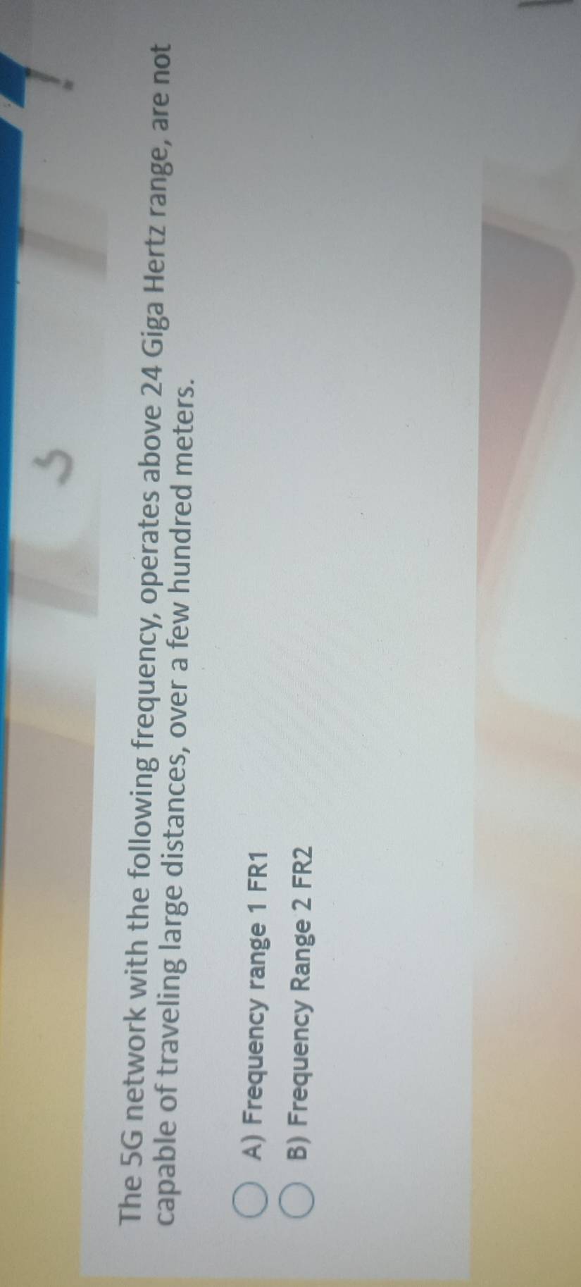 The 5G network with the following frequency, operates above 24 Giga Hertz range, are not
capable of traveling large distances, over a few hundred meters.
A) Frequency range 1 FR1
B) Frequency Range 2 FR2