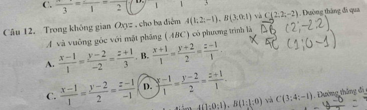 C. frac 3=frac 1=frac 2 D. 1 1 3
Câu 12. Trong không gian Oxyz , cho ba điểm A(1;2;-1), B(3;0:1) và C(2;2;-2) Đường thăng đi qua
A và vuông góc với mặt phăng (ABC) có phương trình là
A.  (x-1)/1 = (y-2)/-2 = (z+1)/3  B.  (x+1)/1 = (y+2)/2 = (z-1)/1 .
C.  (x-1)/1 = (y-2)/2 = (z-1)/-1  D. ) (x-1)/1 = (y-2)/2 = (z+1)/1 .
4(1:0:1), B(1:1:0) yà C(3:4;-1) Đường thắng đi