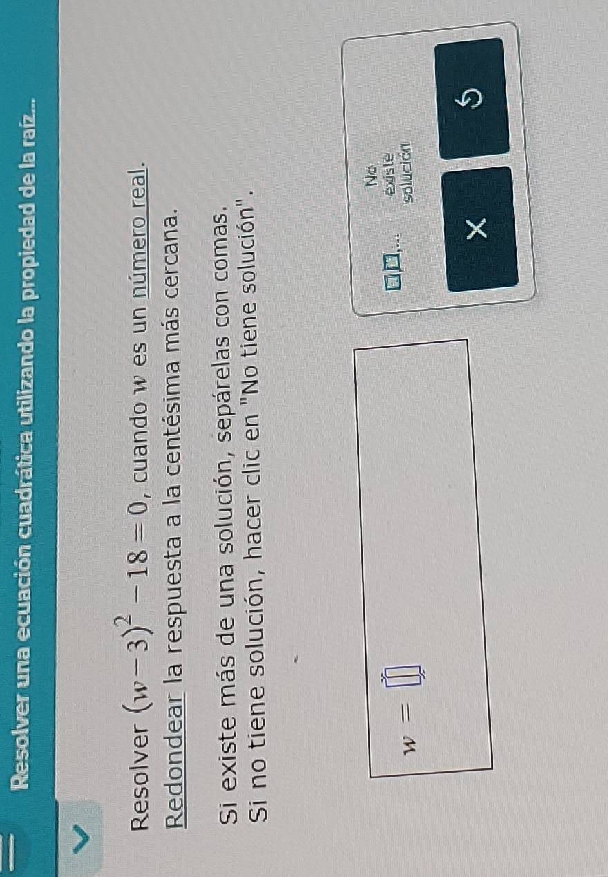 Resolver una ecuación cuadrática utilizando la propiedad de la raíz... 
Resolver (w-3)^2-18=0 , cuando w es un número real. 
Redondear la respuesta a la centésima más cercana. 
Si existe más de una solución, sepárelas con comas. 
Si no tiene solución, hacer clic en "No tiene solución". 
No
w=□ existe 
solución 
5