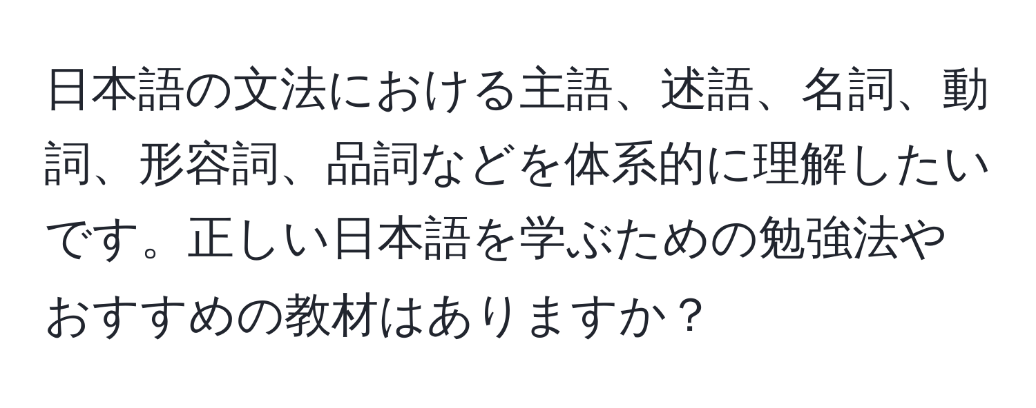 日本語の文法における主語、述語、名詞、動詞、形容詞、品詞などを体系的に理解したいです。正しい日本語を学ぶための勉強法やおすすめの教材はありますか？