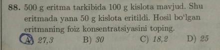 88. 500 g eritma tarkibida 100 g kislota mavjud. Shu
eritmada yana 50 g kislota eritildi. Hosil bo‘lgan
eritmaning foiz konsentratsiyasini toping.
A 27, 3 B) 30 C) 18,2 D) 25