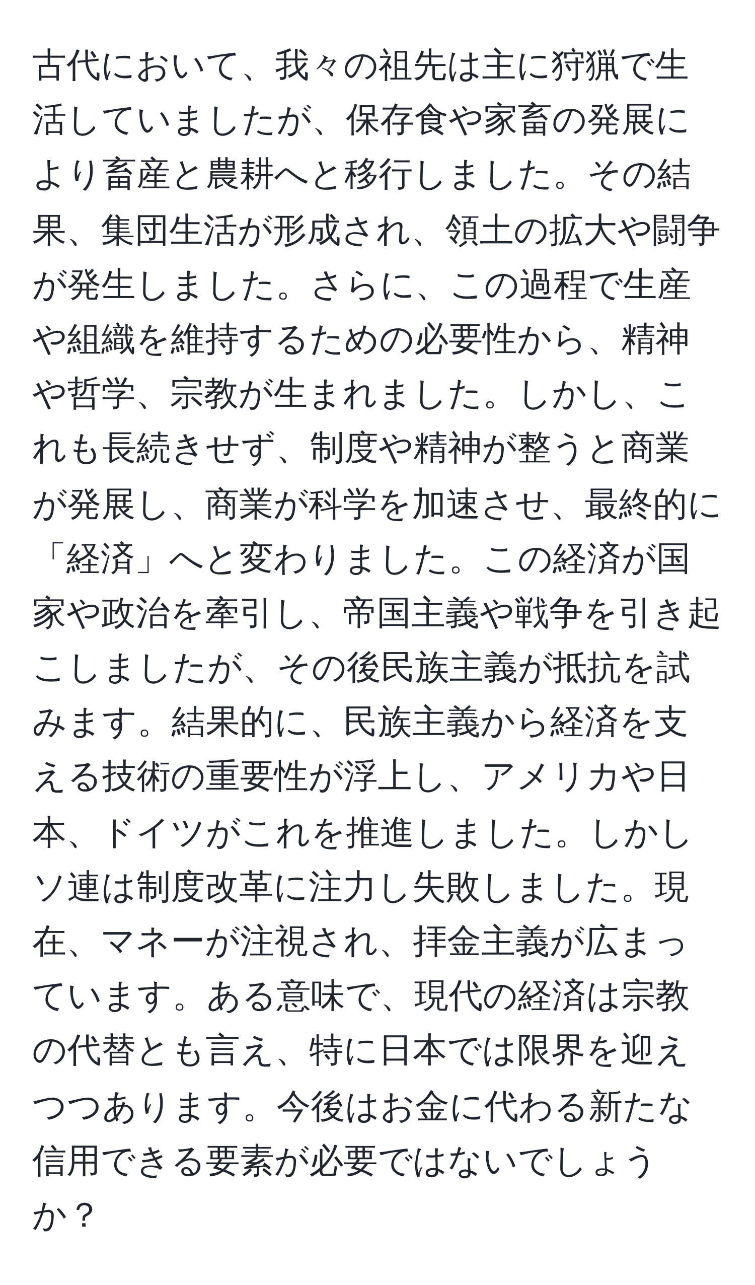 古代において、我々の祖先は主に狩猟で生活していましたが、保存食や家畜の発展により畜産と農耕へと移行しました。その結果、集団生活が形成され、領土の拡大や闘争が発生しました。さらに、この過程で生産や組織を維持するための必要性から、精神や哲学、宗教が生まれました。しかし、これも長続きせず、制度や精神が整うと商業が発展し、商業が科学を加速させ、最終的に「経済」へと変わりました。この経済が国家や政治を牽引し、帝国主義や戦争を引き起こしましたが、その後民族主義が抵抗を試みます。結果的に、民族主義から経済を支える技術の重要性が浮上し、アメリカや日本、ドイツがこれを推進しました。しかしソ連は制度改革に注力し失敗しました。現在、マネーが注視され、拝金主義が広まっています。ある意味で、現代の経済は宗教の代替とも言え、特に日本では限界を迎えつつあります。今後はお金に代わる新たな信用できる要素が必要ではないでしょうか？