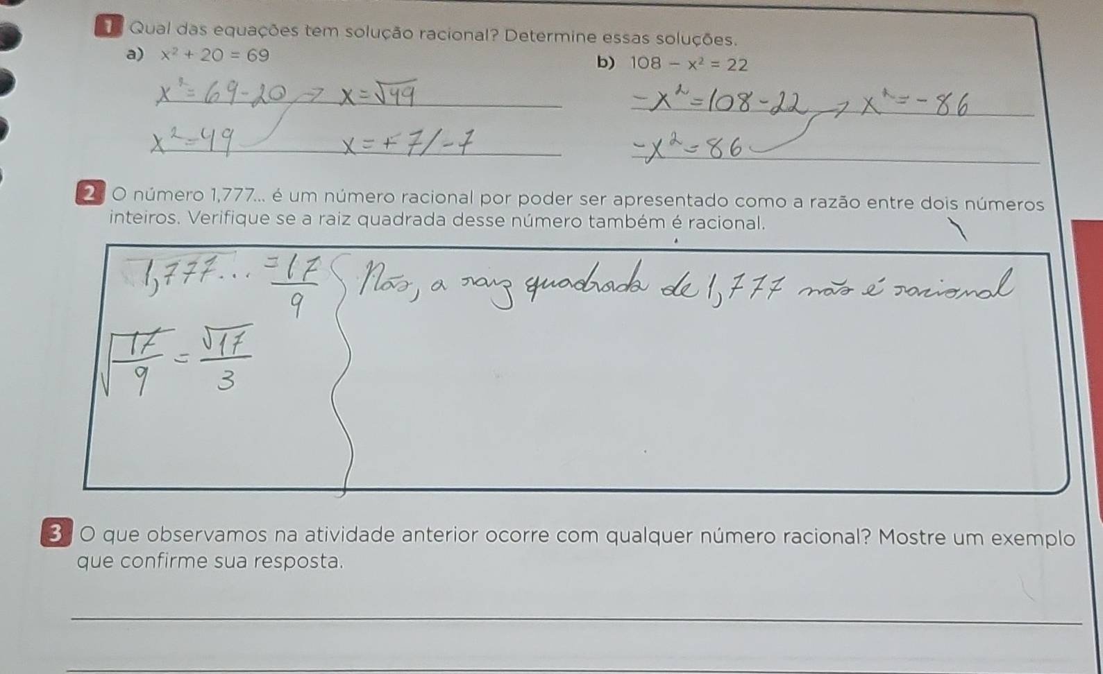 Qual das equações tem solução racional? Determine essas soluções. 
a) x^2+20=69 b) 108-x^2=22
_ 
_ 
_ 
_ 
2. O número 1,777... é um número racional por poder ser apresentado como a razão entre dois números 
inteiros. Verifique se a raiz quadrada desse número também é racional. 
3: O que observamos na atividade anterior ocorre com qualquer número racional? Mostre um exemplo 
que confirme sua resposta. 
_ 
_