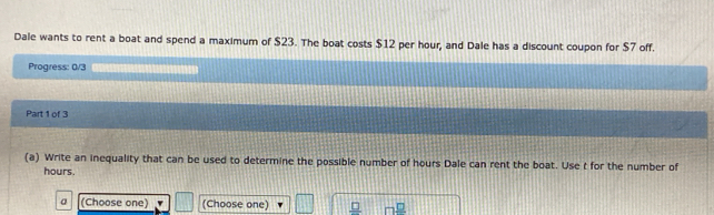 Dale wants to rent a boat and spend a maximum of $23. The boat costs $12 per hour, and Dale has a discount coupon for $7 off. 
Progress: 0/3 
Part 1 of 3 
(a) Write an inequality that can be used to determine the possible number of hours Dale can rent the boat. Use t for the number of
hours. 
a (Choose one) (Choose one) _ □  7^(□)