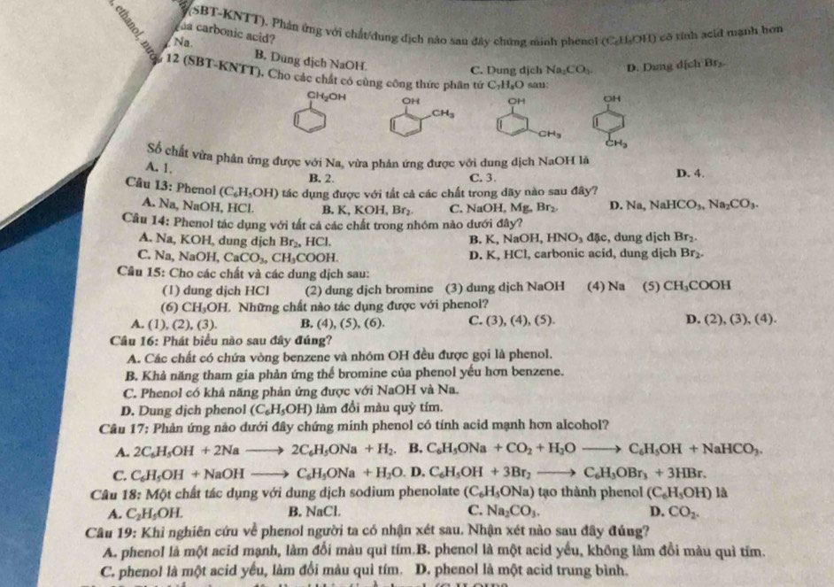 (SBT-KNTT), Phản ứng với chất/dung địch nào sau đây chứng minh phenoi (C_6H_5OH)
a carbonic acid? cô tính acid mạnh hơn
Na
B. Dung dịch NaOH.
C. Dung djch Na_1CO_3 D. Dun g d[chBr_2
12 (SBT-KNTT). Cho các chất có cùng công thức phân tử C_7H_8O sau: OH
CH₂OH OH OH
CH_3
CH_3
CH_3
Số chất vừa phản ứng được với Na, vừa phản ứng được với dung dịch NaOH là
A. 1,
B, 2. C. 3. D. 4.
Câu 13: Phenol (C_6H_5OH) tác dụng được với tất cả các chất trong dãy nào sau đây?
A. Na, NaOH, HCl. B. K,KOH,Br_2. C. NaOH, M ,Br_2 D Na,NaHCO_3,Na_2CO_3.
Câu 14: Phenol tác dụng với tất cả các chất trong nhóm nào dưới đây?
NaOH,HNO_3dac
A. Na, KOH, dung dịch Br_2,HCl. B. K. D. K,HCl , dung djch Br_2.
C. Na, NaOH,CaCO_3,CH_3COOH. , carbonic acid, dung dịch Br_2.
Cầu 15: Cho các chất và các dung dịch sau: (5) CH_3COOH
(1) dung dịch HCl (2) dung djch bromine (3) dung djch NaOH (4) Na
(6) CH_3OH L. Những chất nào tác dụng được với phenol?
A. (1) (2),(3). B. (4), (5), (6). C. (3),(4),(5). D. (2),(3),(4).
Câu 16: Phát biểu nào sau đây đúng?
A. Các chất có chứa vòng benzene và nhóm OH đều được gọi là phenol.
B. Khả năng tham gia phản ứng thể bromine của phenol yếu hơn benzene.
C. Phenol có khả năng phản ứng được với NaOH và Na.
D. Dung dịch phenol (C_6H_5OH) làm đổi màu quỳ tím.
Câu 17: Phản ứng nảo dưới đây chứng minh phenol có tính acid mạnh hơn alcohol?
A. 2C_6H_5OH+2Nato 2C_6H_5ONa+H_2. □  B. C_6H_5ONa+CO_2+H_2Oto C_6H_5OH+NaHCO_3.
C. C_6H_5OH+NaOHto C_6H_5ONa+H_2O.D. C_6H_5OH+3Br_2to C_6H_3OBr_3+3HBr.
Câu 18: Một chất tác dụng với dung dịch sodium phenolate (C_6H_5ONa) tao th nh  heno (C_6H_5OH) là
A. C_2H_5OH. B. NaCl. C. Na_2CO_3. D. CO_2.
Câu 19: Khi nghiên cứu về phenol người ta có nhận xét sau. Nhận xét nào sau đây đúng?
A. phenol là một acid mạnh, làm đối màu quì tím.B. phenol là một acid yếu, không làm đồi màu quì tỉm.
C. phenol là một acid yếu, làm đổi màu quì tím. D. phenol là một acid trung bình.