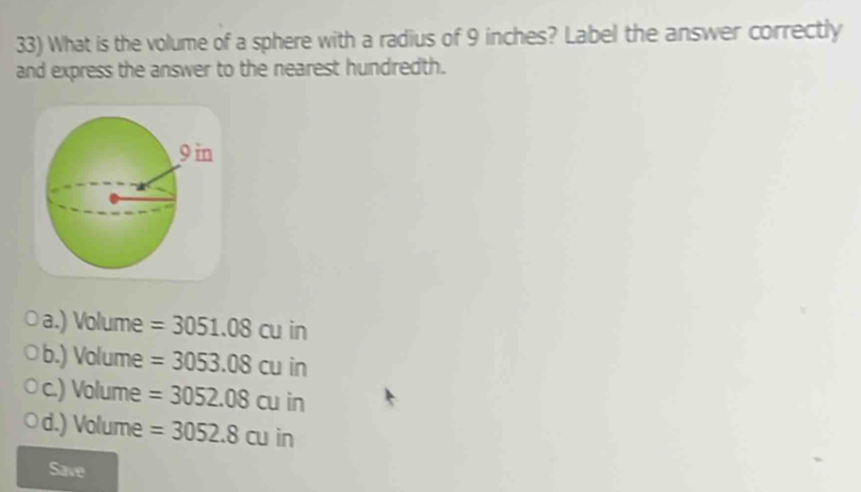 What is the volume of a sphere with a radius of 9 inches? Label the answer correctly
and express the answer to the nearest hundredth.
a.) Volume =3051.08cu in
b.) Volume =3053.08cu in
c.) Volume =3052.08cuin
d.) Volume =3052.8cuin
Save