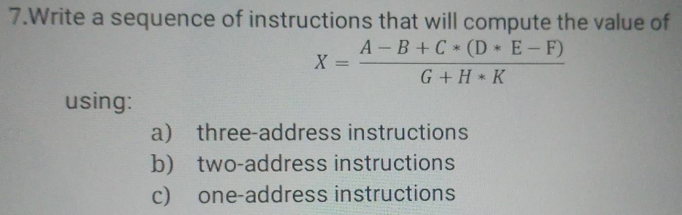 Write a sequence of instructions that will compute the value of
X= (A-B+C*(D*E-F))/G+H*K 
using:
a) three-address instructions
b) two-address instructions
c) one-address instructions