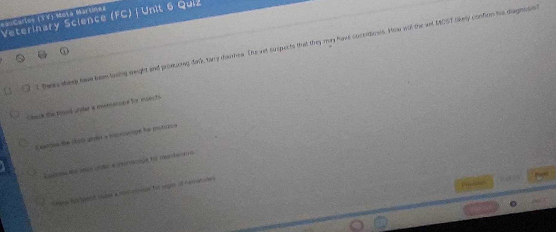 eanCarlos (YV) Mota Martínez
Veterinary Science (FC) Unit 6 Quiz
2 Darwa sheep have been losing weight and producing dark, tarry diarrhea. The vet suspects that they may have coccidiosis. How will the vet MOST likely confirm his diagnssis
Chack the blood under a mcroscope for insects
Examins the studi under a microscope for protozoa
Coomine the staol unier a mieroscape for rundworms
Shank the glood unser a misossope for signs of hematades
