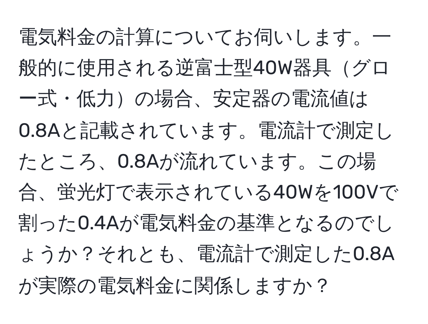 電気料金の計算についてお伺いします。一般的に使用される逆富士型40W器具グロー式・低力の場合、安定器の電流値は0.8Aと記載されています。電流計で測定したところ、0.8Aが流れています。この場合、蛍光灯で表示されている40Wを100Vで割った0.4Aが電気料金の基準となるのでしょうか？それとも、電流計で測定した0.8Aが実際の電気料金に関係しますか？