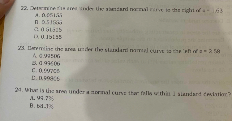 Determine the area under the standard normal curve to the right of z=1.63
A. 0.05155
B. 0.51555
C. 0.51515
D. 0.15155
23. Determine the area under the standard normal curve to the left of z=2.58
A. 0.99506
B. 0.99606
C. 0.99706
D. 0.99806
24. What is the area under a normal curve that falls within 1 standard deviation?
A. 99.7%
B. 68.3%