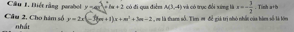 Biết rằng parabol y=ax^2+bx+2 có đi qua điểm A(3,-4) và có trục đối xứng là x=- 3/2 . Tính a+b
Câu 2. Cho hàm số y=2x^2-3(m+1)x+m^2+3m-2 , m là tham số. Tìm m đề giá trị nhỏ nhất của hàm số là lớn 
nhất