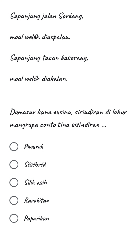 Sapanjang jalan Soréang,
moal weléh diaspalan.
Sapanjang tacan kasorang,
moal weléh diakalan.
Dumasar kana eusina, sisindiran di lvhur
mangrupa conto tina sisindiran ...
Piwuruk
Sésébréd
Silih asih
Rarakitan
Paparikan