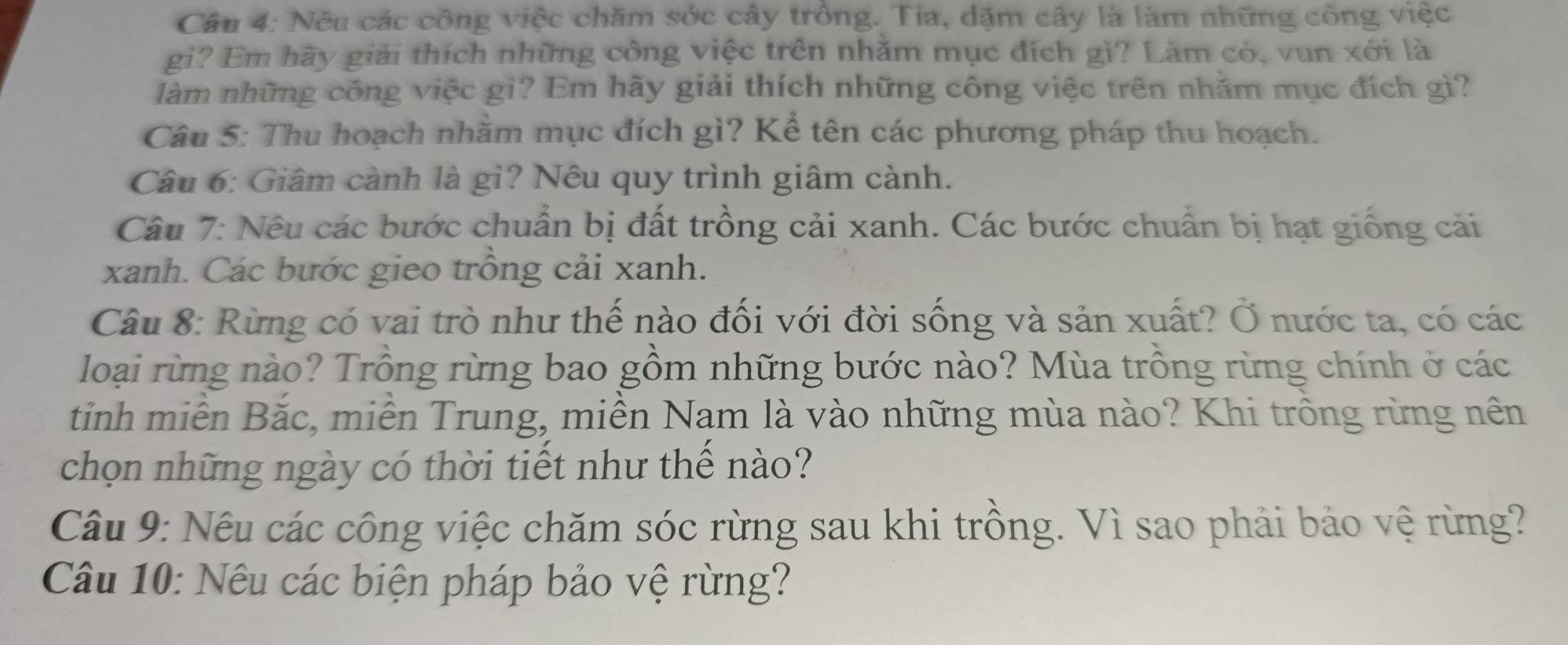 Nêu các công việc chăm sớc cây trồng. Tia, dặm cây là làm những công việc 
gì? Em hãy giải thích những công việc trên nhằm mục đích gì? Làm có, vun xới là 
làm những công việc gi? Em hãy giải thích những công việc trên nhăm mục đích gì? 
Câu 5: Thu hoạch nhằm mục đích gì? Kể tên các phương pháp thu hoạch. 
Câu 6: Giâm cành là gì? Nêu quy trình giâm cành. 
Câu 7: Nêu các bước chuẩn bị đất trồng cải xanh. Các bước chuẩn bị hạt giống cải 
xanh. Các bước gieo trồng cải xanh. 
Câu 8: Rừng có vai trò như thế nào đối với đời sống và sản xuất? Ở nước ta, có các 
loại rừng nào? Trồng rừng bao gồm những bước nào? Mùa trồng rừng chính ở các 
tinh miễn Bắc, miễn Trung, miền Nam là vào những mùa nào? Khi trồng rừng nên 
chọn những ngày có thời tiết như thế nào? 
Câu 9: Nêu các công việc chăm sóc rừng sau khi trồng. Vì sao phải bảo vệ rừng? 
Câu 10: Nêu các biện pháp bảo vệ rừng?