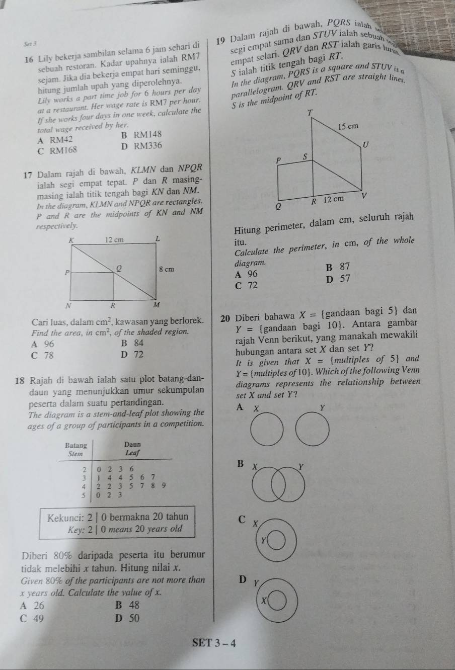 Lily bekerja sambilan selama 6 jam sehari di 9 Dalam rajah di bawah, PQRS  th
Set 3
sebuah restoran. Kadar upahnya ialah RM7  segi empat sama dan STUV ialah sebu  
S ialah titik tengah bagi RT.
sejam. Jika dia bekerja empat hari seminggu, empat selari. QRV dan RST ialah garis lurus
Lily works a part time job for 6 hours per day In the diagram, PQRS is a square and STUV is 
hitung jumlah upah yang diperolehnya.
at a restaurant. Her wage rate is RM7 per hour. parallelogram. QRV and RST are straight lines
S is the midpoint of RT.
If she works four days in one week, calculate the
total wage received by her.
A RM42 B RM148
C RM168 D RM336
17 Dalam rajah di bawah, KLMN dan NPQR
ialah segi empat tepat. P dan R masing-
masing ialah titik tengah bagi KN dan NM.
In the diagram, KLMN and NPQR are rectangles.
P and R are the midpoints of KN and NM
respectively.
Hitung perimeter, dalam cm, seluruh rajah
itu.
Calculate the perimeter, in cm, of the whole
diagram.
A 96 B 87
C 72 D 57
Cari luas, dalam cm^2 , kawasan yang berlorek. 20 Diberi bahawa X= gandaan bagi 5 dan
Find the area, in cm^2, of the shaded region. Y= gandaan bagi 10. Antara gambar
A 96 B 84 rajah Venn berikut, yang manakah mewakili
C 78 D 72
hubungan antara set X dan set Y?
It is given that X= multiples of 5 and
Y= multiples of 10. Which of the following Venn
18 Rajah di bawah ialah satu plot batang-dan- diagrams represents the relationship between 
daun yang menunjukkan umur sekumpulan set X and set Y?
peserta dalam suatu pertandingan.
The diagram is a stem-and-leaf plot showing the A x
Y
ages of a group of participants in a competition.
Batang Daun
Stem Leaf
B
2 0 2 3 6 x Y
3 1 4 4 5 6 7
4 2 2 3 5 7 8 9
5 0 2 3
Kekunci: 2 | 0 bermakna 20 tahun C X
Key: 2 | 0 means 20 years old
Diberi 80% daripada peserta itu berumur
tidak melebihi x tahun. Hitung nilai x.
Given 80% of the participants are not more than D
x years old. Calculate the value of x.
A 26 B 48
C 49 D 50
SET 3 - 4