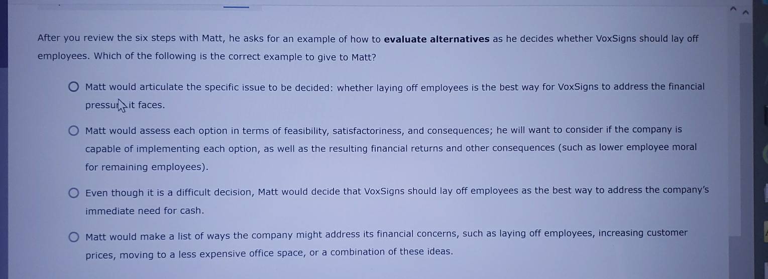 After you review the six steps with Matt, he asks for an example of how to evaluate alternatives as he decides whether VoxSigns should lay off
employees. Which of the following is the correct example to give to Matt?
Matt would articulate the specific issue to be decided: whether laying off employees is the best way for VoxSigns to address the financial
pressur it faces.
Matt would assess each option in terms of feasibility, satisfactoriness, and consequences; he will want to consider if the company is
capable of implementing each option, as well as the resulting financial returns and other consequences (such as lower employee moral
for remaining employees).
Even though it is a difficult decision, Matt would decide that VoxSigns should lay off employees as the best way to address the company's
immediate need for cash.
Matt would make a list of ways the company might address its financial concerns, such as laying off employees, increasing customer
prices, moving to a less expensive office space, or a combination of these ideas.