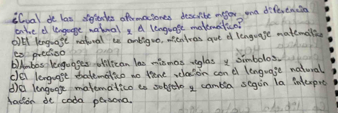 S(ual de las sientes afrmaciones describe maor ona diferencia
atre d lengege natural d lenguage matematico?
*l lengoage nafural ee ambiguo, micntres aue d lenguage matemali
es preciso
b) Ambos lenguages utelican las mismas riglas y simbolos.
clel lenguage batematico no tiene , clacion conc lenguage natural
d)el lengogge matematico es sobgeto y cambia segon la interpre
facion de coda persona.