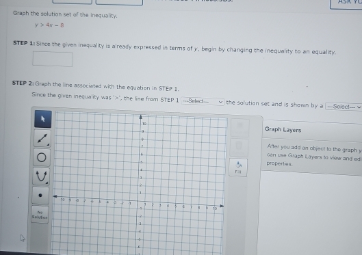 Graph the solution set of the inequality.
y>4x-8
STEP 1: Since the given inequality is already expressed in terms of y, begin by changing the inequality to an equality. 
STEP 2: Graph the line associated with the equation in STEP 1. 
Since the given inequality was ' ", the line from STEP 1 ===Select=== the solution set and is shown by a |---Selec!--- v 
Graph Layers 
After you add an object to the graph y
can use Graph Layers to view and ed 
properties 
Fal 
Nọ 
Solutio