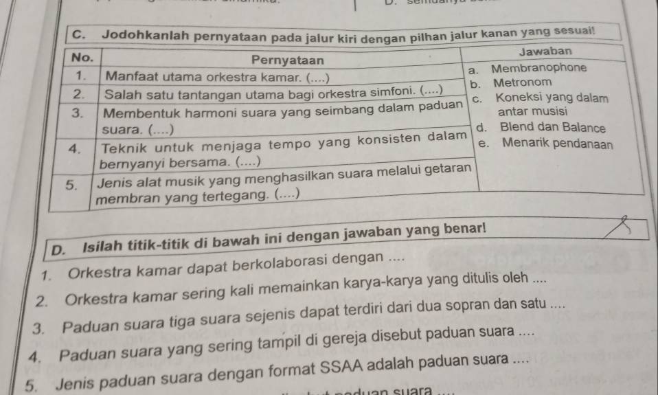 Isilah titik-titik di bawah ini dengan jawaban yang benar! 
1. Orkestra kamar dapat berkolaborasi dengan .... 
2. Orkestra kamar sering kali memainkan karya-karya yang ditulis oleh .... 
3. Paduan suara tiga suara sejenis dapat terdiri dari dua sopran dan satu .... 
4. Paduan suara yang sering tampil di gereja disebut paduan suara .... 
5. Jenis paduan suara dengan format SSAA adalah paduan suara .... 
suara