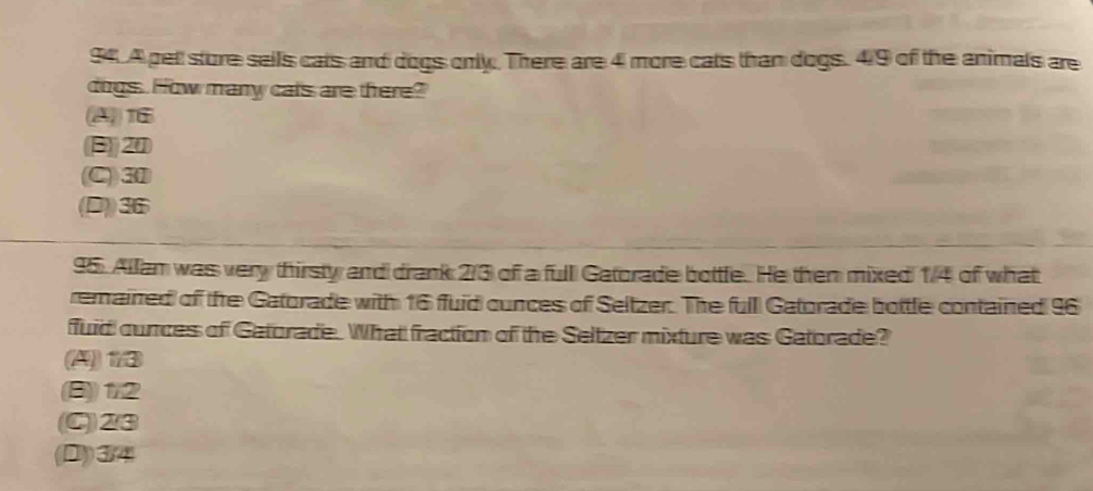 A pet sture sells cats and dogs only. There are 4 more cats than dogs. 4/9 of the animals are
dogs. How many cals are there?
216
(B)) 20
(C)) 31
(D)) 36
95. Allam was very thirsty and drank 2/3 of a full Gatorade bottle. He then mixed 1/4 of what
remained of the Gatorade with 16 fuid cunces of Seltzer. The full Gatorade bottle contained 96
fuid cunces of Gatorade. What fraction of the Seltzer mixture was Gatorade?
(A) 13
(B)) 1/2
(C)) 2/3
(D) 3/4