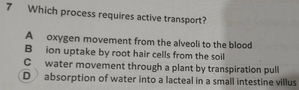 Which process requires active transport? 
A oxygen movement from the alveoli to the blood 
Bion uptake by root hair cells from the soil 
C water movement through a plant by transpiration pull 
D absorption of water into a lacteal in a small intestine villus