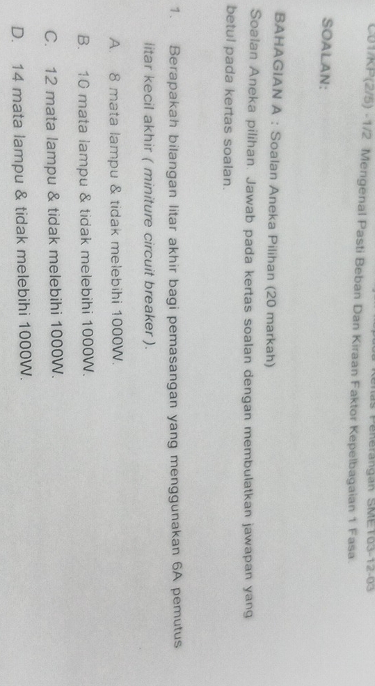 las Penerangan SMET03-12-03
C01/KP(2/5) -1/2 Mengenal Pasti Beban Dan Kiraan Faktor Kepelbagaian 1 Fasa
SOALAN:
BAHAGIAN A : Soalan Aneka Pilihan (20 markah)
Soalan Aneka pilihan. Jawab pada kertas soalan dengan membulatkan jawapan yang
betul pada kertas soalan.
1. Berapakah bilangan litar akhir bagi pemasangan yang menggunakan 6A pemutus
litar kecil akhir ( miniture circuit breaker ).
A. 8 mata lampu & tidak melebihi 1000W.
B. 10 mata lampu & tidak melebihi 1000W.
C. 12 mata lampu & tidak melebihi 1000W.
D. 14 mata lampu & tidak melebihi 1000W.