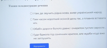 Укажи складносурядне речення 
l там, де звучить рίдна мова, живе украенський народ. 
Τим часом κороτκий осенній день гас, з πлавнів вставала 
b i. 
Обабіч дороги болоτо давне і очеретом густим заросле... 
гуде бджола лід сонячним κрилом, але журби нίшо вже 
He заглушить. 
Bionравити