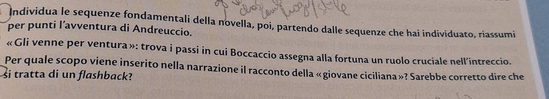 Individua le sequenze fondamentali della novella, poi, partendo dalle sequenze che hai individuato, riassumi 
per punti l’avventura di Andreuccio. 
«Gli venne per ventura »: trova i passi in cui Boccaccio assegna alla fortuna un ruolo cruciale nell'intreccio. 
Per quale scopo viene inserito nella narrazione il racconto della «giovane ciciliana»? Sarebbe corretto dire che 
si tratta di un flashback?