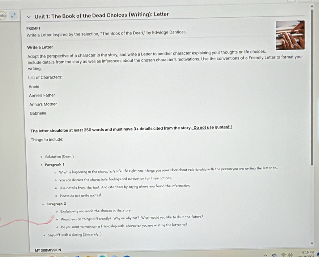 The Book of the Dead Choices (Writing): Letter 
PROMPT 
Write a Letter inspired by the selection, "The Book of the Dead," by Edwidge Danticat. 
Write a Letter 
Adopt the perspective of a character in the story, and write a Letter to another character explaining your thoughts or life choices. 
Include details from the story as well as inferences about the chosen character's motivations. Use the conventions of a Friendly Letter to format your 
writing. 
List of Characters: 
Annie 
Annie's Father 
Annie's Mother 
Gabrielle 
The letter should be at least 250 words and must have 3 + details cited from the story. Do not use quotes!!! 
Things to include: 
Salutation (Dear, ) 
Paragraph 1 
What is happening in the character's life life right now, things you remember about relationship with the person you are writing the letter to.. 
You can discuss the character's feelings and motivation for their actions, 
Use details from the text, And cite them by saying where you found the information. 
Please do not write quotes! 
. Paragraph 2 
Explain why you made the choices in the story. 
Would you do things differently? Why or why not? What would you like to do in the future? 
Do you want to maintain a friendship with character you are writing the letter to? 
Sign off with a closing (Sincerely, ) 
MY SUBMISSION 6:16 PM