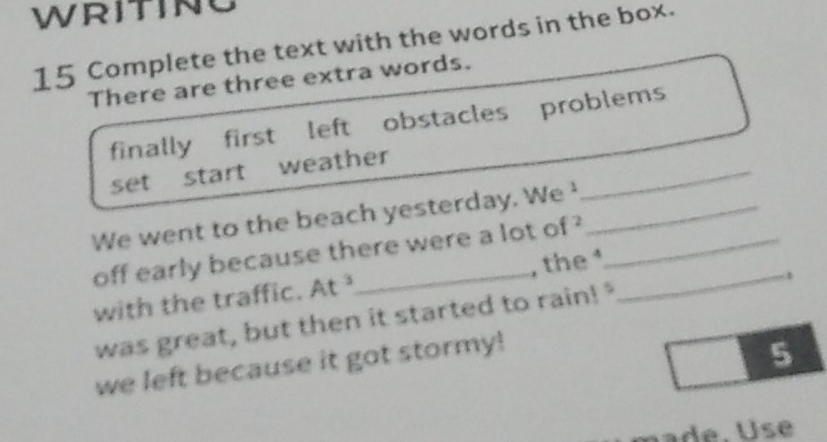 WRITING 
15 Complete the text with the words in the box. 
There are three extra words. 
_ 
finally first left obstacles problems 
set start weather 
We went to the beach yesterday. We __ 
off early because there were a lot of ? 
with the traffic. At _, the _ 
a 
was great, but then it started to rain! " 
we left because it got stormy! 
5 
e . U s e